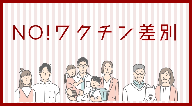 ワクチン接種を受ける人も受けない人もいます。ワクチン接種による差別は絶対にやめましょう。